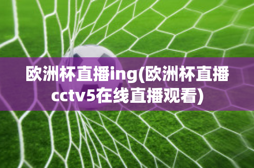 欧洲杯直播ing(欧洲杯直播cctv5在线直播观看)