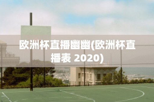 欧洲杯直播幽幽(欧洲杯直播表 2020)