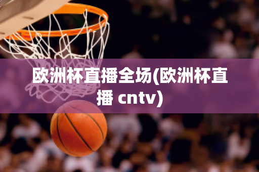 欧洲杯直播全场(欧洲杯直播 cntv)