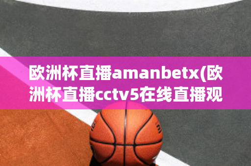 欧洲杯直播amanbetx(欧洲杯直播cctv5在线直播观看)