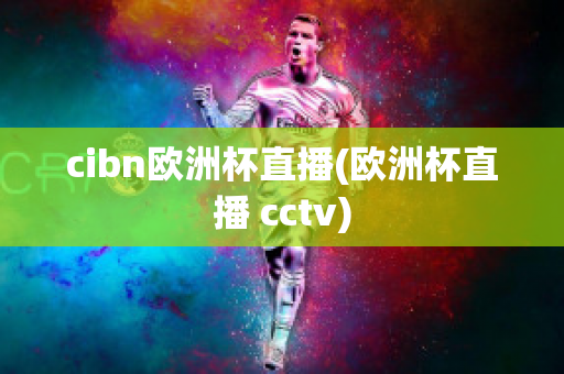 cibn欧洲杯直播(欧洲杯直播 cctv)