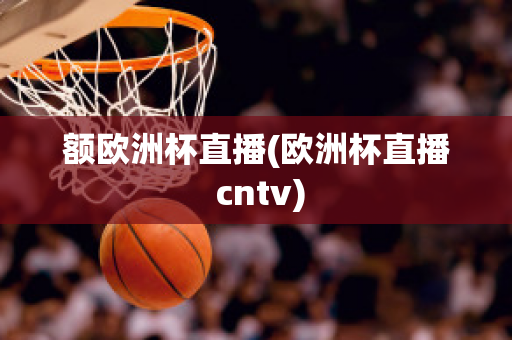 额欧洲杯直播(欧洲杯直播 cntv)