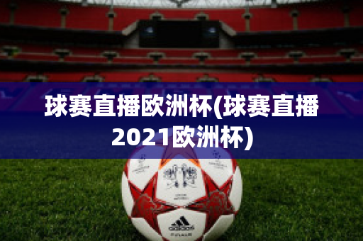 球赛直播欧洲杯(球赛直播2021欧洲杯)