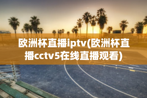 欧洲杯直播iptv(欧洲杯直播cctv5在线直播观看)