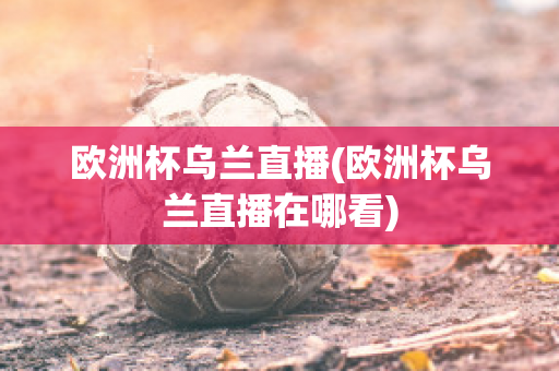 欧洲杯乌兰直播(欧洲杯乌兰直播在哪看)