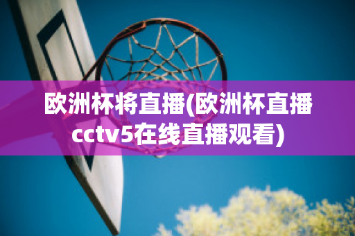 欧洲杯将直播(欧洲杯直播cctv5在线直播观看)