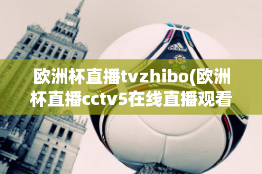 欧洲杯直播tvzhibo(欧洲杯直播cctv5在线直播观看)