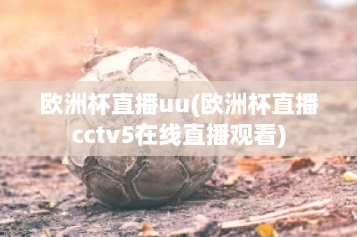 欧洲杯直播uu(欧洲杯直播cctv5在线直播观看)