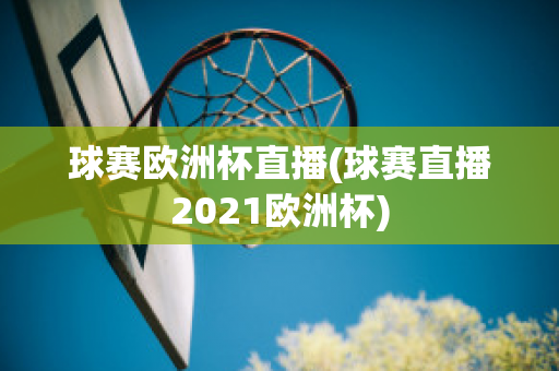 球赛欧洲杯直播(球赛直播2021欧洲杯)