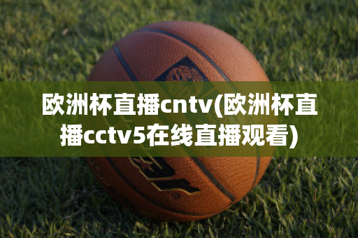 欧洲杯直播cntv(欧洲杯直播cctv5在线直播观看)