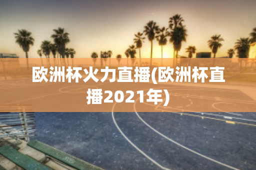 欧洲杯火力直播(欧洲杯直播2021年)