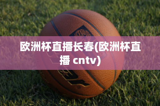 欧洲杯直播长春(欧洲杯直播 cntv)