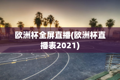 欧洲杯全屏直播(欧洲杯直播表2021)