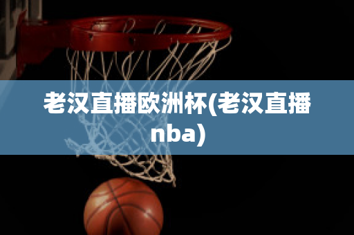 老汉直播欧洲杯(老汉直播nba)