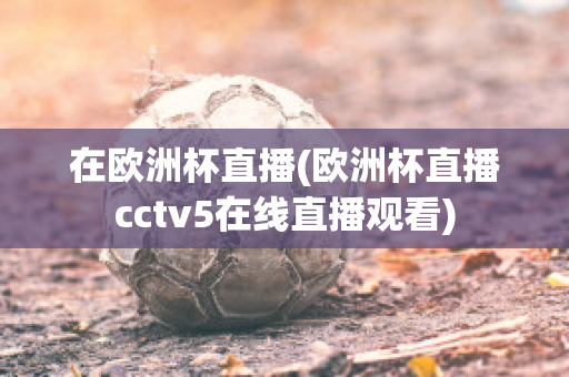 在欧洲杯直播(欧洲杯直播cctv5在线直播观看)