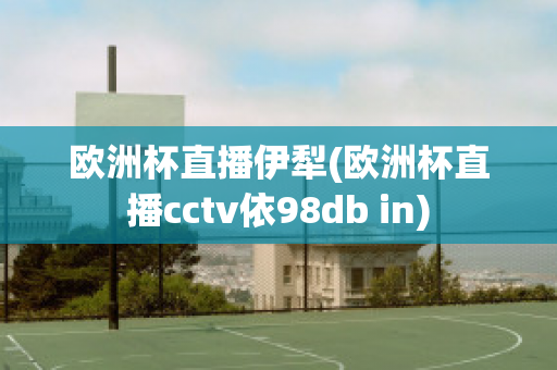 欧洲杯直播伊犁(欧洲杯直播cctv依98db in)