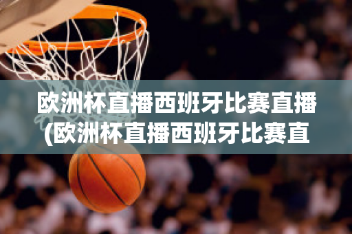 欧洲杯直播西班牙比赛直播(欧洲杯直播西班牙比赛直播回放)