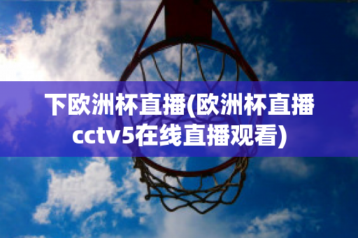 下欧洲杯直播(欧洲杯直播cctv5在线直播观看)