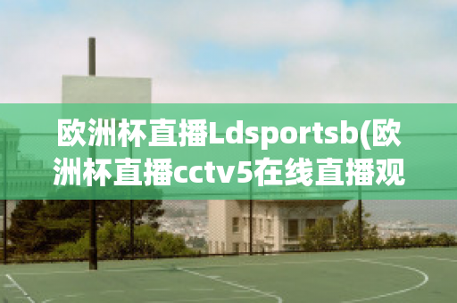 欧洲杯直播Ldsportsb(欧洲杯直播cctv5在线直播观看)