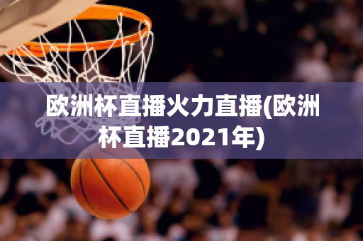 欧洲杯直播火力直播(欧洲杯直播2021年)