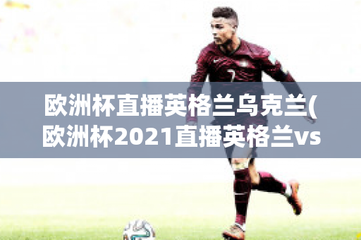 欧洲杯直播英格兰乌克兰(欧洲杯2021直播英格兰vs乌克兰)