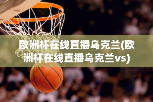 欧洲杯在线直播乌克兰(欧洲杯在线直播乌克兰vs)