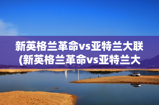 新英格兰革命vs亚特兰大联(新英格兰革命vs亚特兰大联比分)