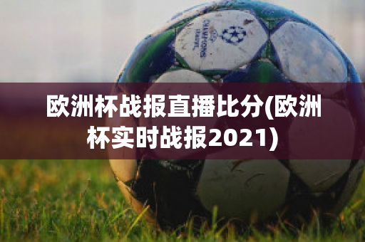 欧洲杯战报直播比分(欧洲杯实时战报2021)