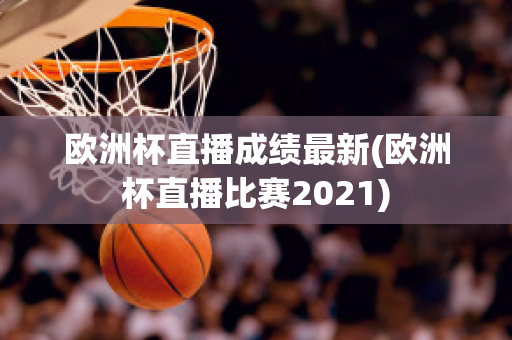 欧洲杯直播成绩最新(欧洲杯直播比赛2021)