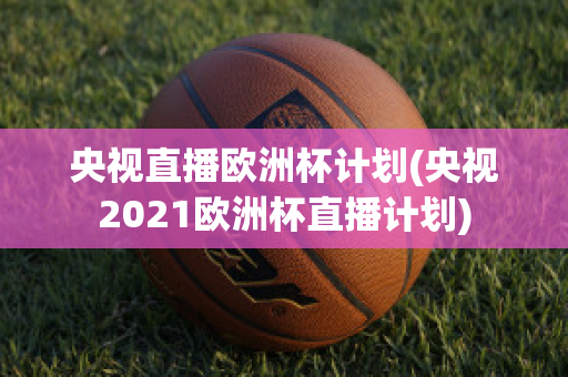 央视直播欧洲杯计划(央视2021欧洲杯直播计划)