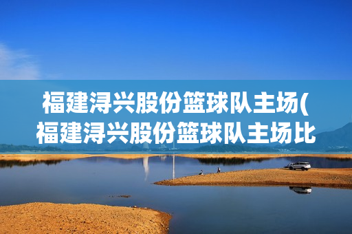 福建浔兴股份篮球队主场(福建浔兴股份篮球队主场比赛球票怎么买)