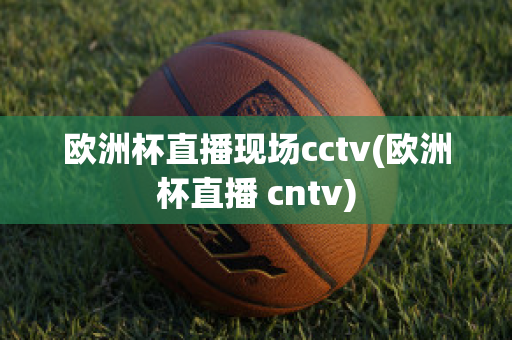 欧洲杯直播现场cctv(欧洲杯直播 cntv)