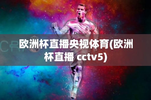 欧洲杯直播央视体育(欧洲杯直播 cctv5)