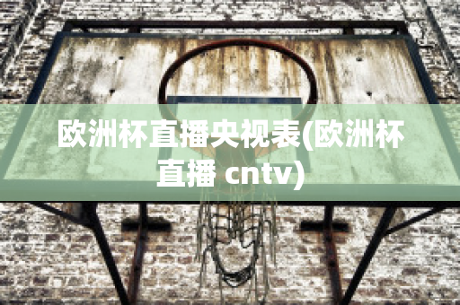 欧洲杯直播央视表(欧洲杯直播 cntv)