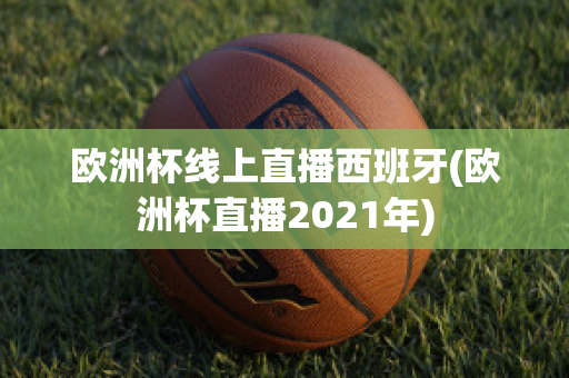 欧洲杯线上直播西班牙(欧洲杯直播2021年)