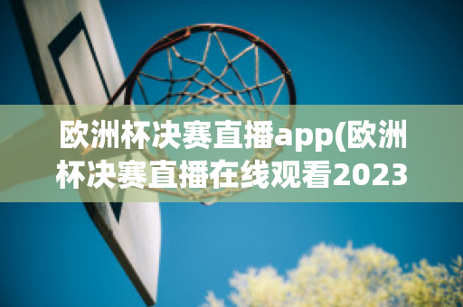 欧洲杯决赛直播app(欧洲杯决赛直播在线观看2023)