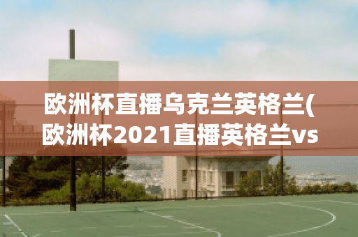 欧洲杯直播乌克兰英格兰(欧洲杯2021直播英格兰vs乌克兰)