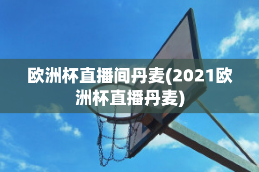 欧洲杯直播间丹麦(2021欧洲杯直播丹麦)