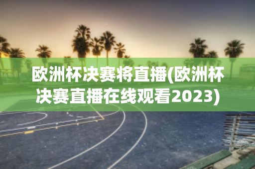 欧洲杯决赛将直播(欧洲杯决赛直播在线观看2023)