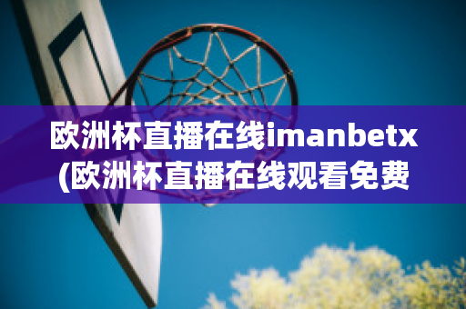 欧洲杯直播在线imanbetx(欧洲杯直播在线观看免费中央五台)