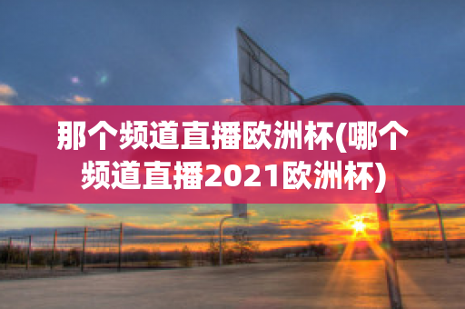 那个频道直播欧洲杯(哪个频道直播2021欧洲杯)