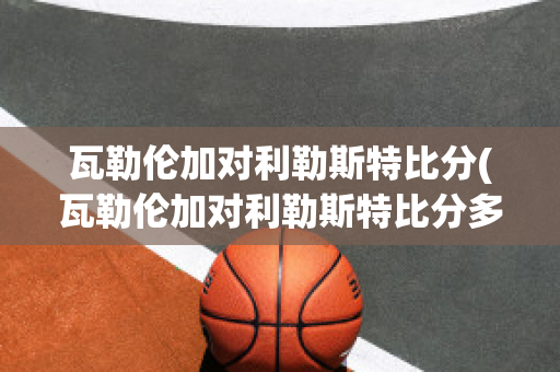 瓦勒伦加对利勒斯特比分(瓦勒伦加对利勒斯特比分多少)