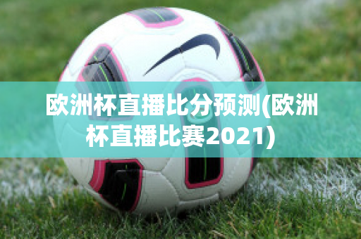 欧洲杯直播比分预测(欧洲杯直播比赛2021)