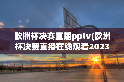 欧洲杯决赛直播pptv(欧洲杯决赛直播在线观看2023)