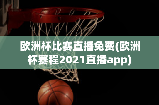 欧洲杯比赛直播免费(欧洲杯赛程2021直播app)