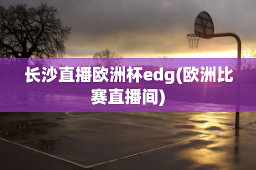 长沙直播欧洲杯edg(欧洲比赛直播间)