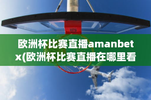 欧洲杯比赛直播amanbetx(欧洲杯比赛直播在哪里看)