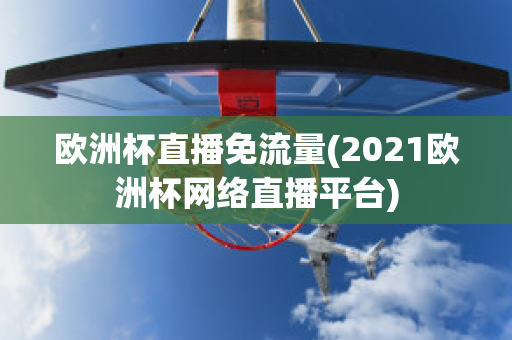 欧洲杯直播免流量(2021欧洲杯网络直播平台)