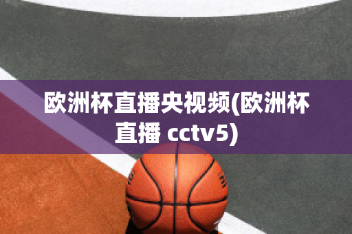 欧洲杯直播央视频(欧洲杯直播 cctv5)