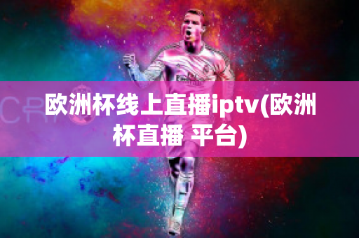 欧洲杯线上直播iptv(欧洲杯直播 平台)